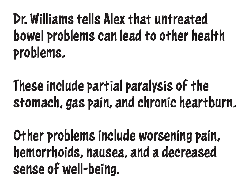 Dr. Williams tells Alex that untreated bowel problems can lead to other health problems. These include partial paralysis of the stomach, gas pain, and chronic heartburn. Other problems include worsening pain, hemorrhoids, nausea, and a decreased sense of well-being.